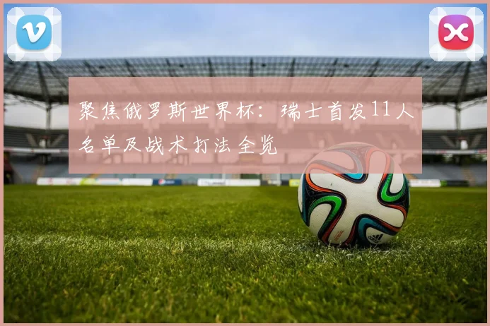 聚焦俄罗斯世界杯：瑞士首发11人名单及战术打法全览