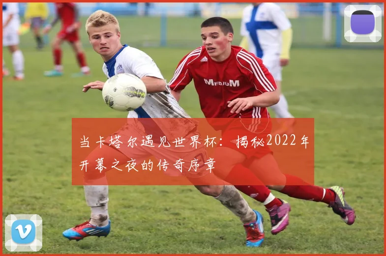 当卡塔尔遇见世界杯：揭秘2022年开幕之夜的传奇序章