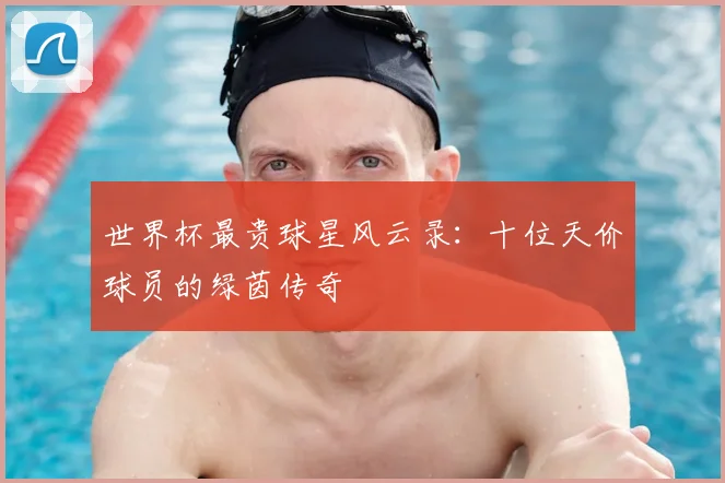 世界杯最贵球星风云录：十位天价球员的绿茵传奇