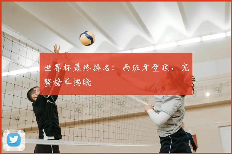 世界杯最终排名：西班牙登顶，完整榜单揭晓