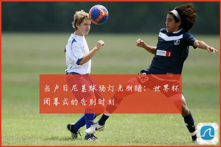 当卢日尼基球场灯光渐暗:世界杯闭幕式的告别时刻