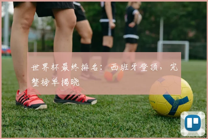 世界杯最终排名：西班牙登顶，完整榜单揭晓