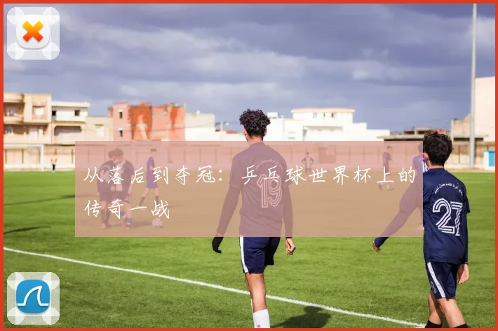 从落后到夺冠：乒乓球世界杯上的传奇一战